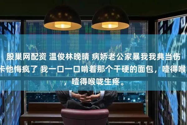股巢网配资 温俊林晚晴 病娇老公家暴我我典当伤害反弹卡他悔疯了 我一口一口啃着那个干硬的面包，噎得喉咙生疼。